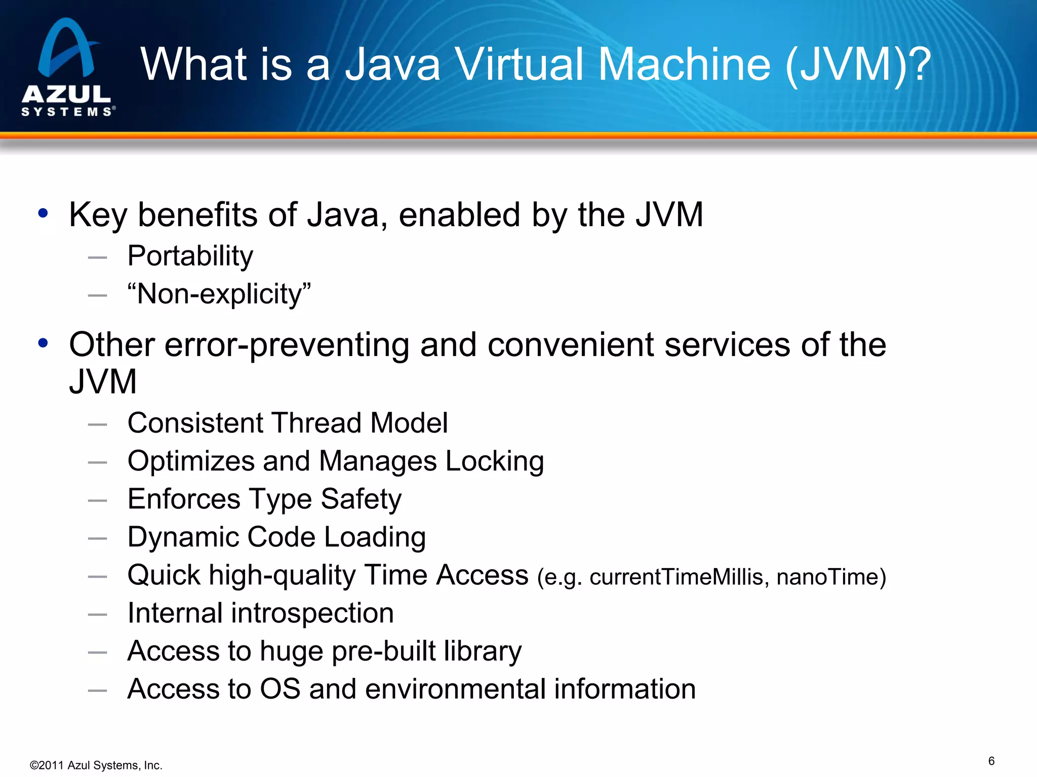 What is a Java Virtual Machine (JVM)?
• Key benefits of Java, enabled by the JVM
─ Portability
─ “Non-explicity”

• Other error-preventing and convenient services of the
JVM
─
─
─
─
─
─
─
─

Consistent Thread Model
Optimizes and Manages Locking
Enforces Type Safety
Dynamic Code Loading
Quick high-quality Time Access (e.g. currentTimeMillis, nanoTime)
Internal introspection
Access to huge pre-built library
Access to OS and environmental information

©2011 Azul Systems, Inc.

6

 