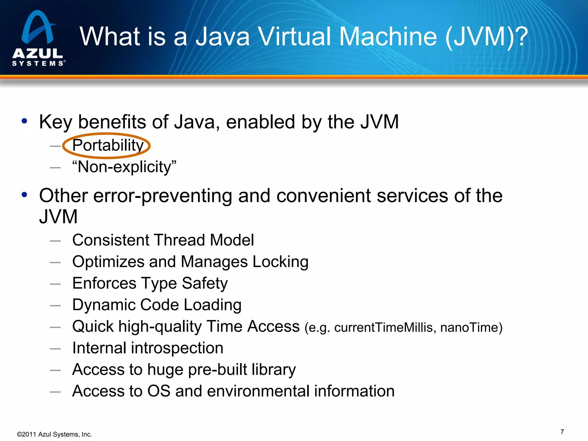 What is a Java Virtual Machine (JVM)?
• Key benefits of Java, enabled by the JVM
─ Portability
─ “Non-explicity”

• Other error-preventing and convenient services of the
JVM
─
─
─
─
─
─
─
─

Consistent Thread Model
Optimizes and Manages Locking
Enforces Type Safety
Dynamic Code Loading
Quick high-quality Time Access (e.g. currentTimeMillis, nanoTime)
Internal introspection
Access to huge pre-built library
Access to OS and environmental information

©2011 Azul Systems, Inc.

7

 