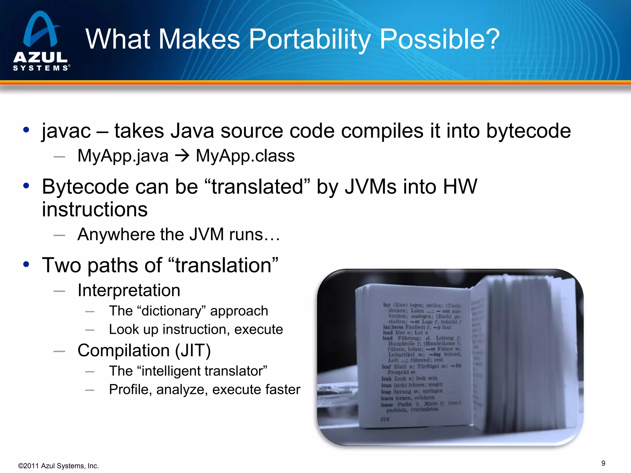 What Makes Portability Possible?
• javac – takes Java source code compiles it into bytecode
─ MyApp.java  MyApp.class

• Bytecode can be “translated” by JVMs into HW
instructions
─ Anywhere the JVM runs…

• Two paths of “translation”
─ Interpretation
─
─

The “dictionary” approach
Look up instruction, execute

─ Compilation (JIT)
─
─

©2011 Azul Systems, Inc.

The “intelligent translator”
Profile, analyze, execute faster

9

 