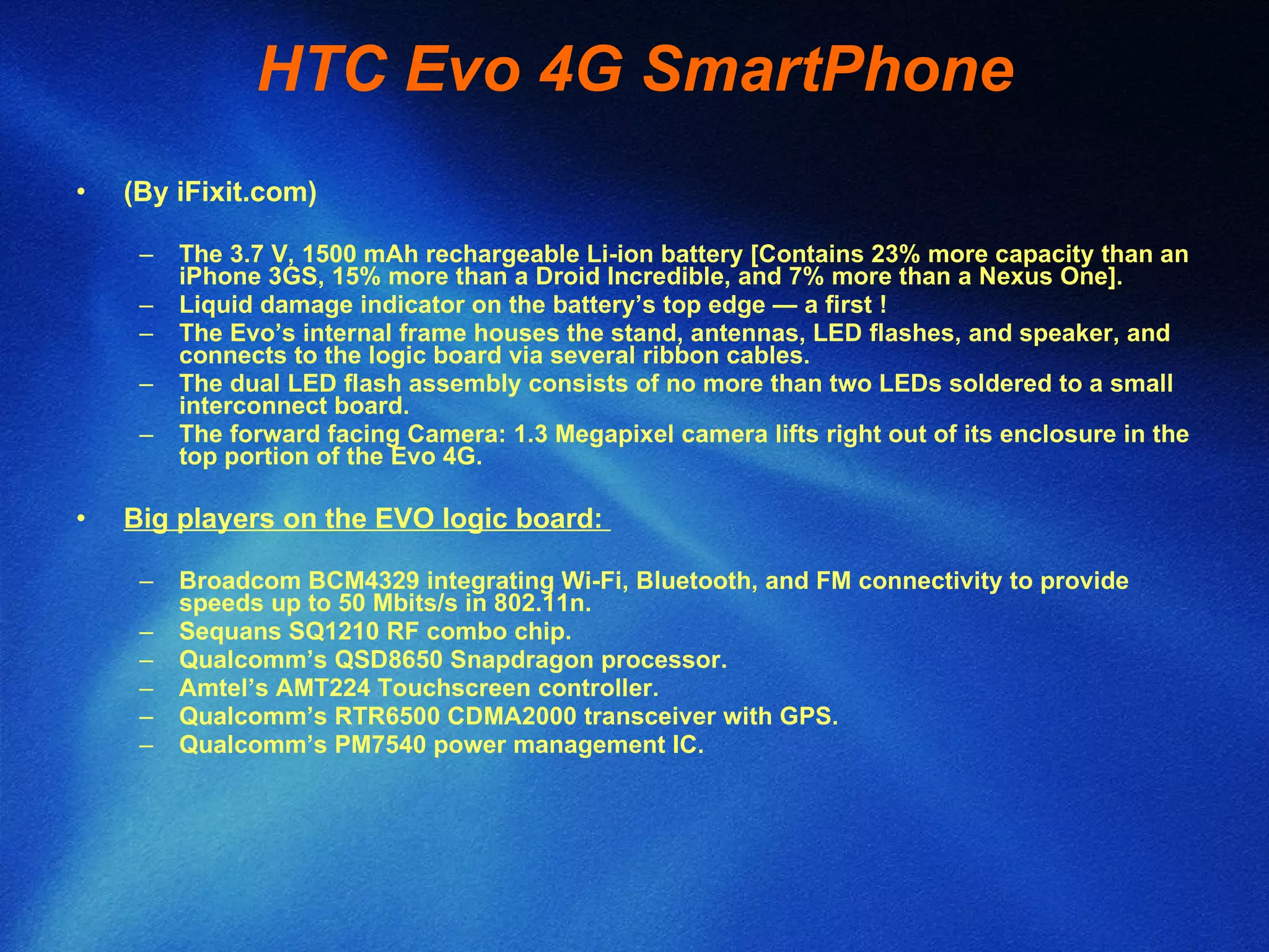 HTC Evo 4G SmartPhone (By iFixit.com) The 3.7 V, 1500 mAh rechargeable Li-ion battery [Contains 23% more capacity than an iPhone 3GS, 15% more than a Droid Incredible, and 7% more than a Nexus One].  Liquid damage indicator on the battery’s top edge — a first !  The Evo’s internal frame houses the stand, antennas, LED flashes, and speaker, and connects to the logic board via several ribbon cables.  The dual LED flash assembly consists of no more than two LEDs soldered to a small interconnect board.  The forward facing Camera: 1.3 Megapixel camera lifts right out of its enclosure in the top portion of the Evo 4G. Big players on the EVO logic board:  Broadcom BCM4329 integrating Wi-Fi, Bluetooth, and FM connectivity to provide speeds up to 50 Mbits/s in 802.11n. Sequans SQ1210 RF combo chip.  Qualcomm’s QSD8650 Snapdragon processor.  Amtel’s AMT224 Touchscreen controller.  Qualcomm’s RTR6500 CDMA2000 transceiver with GPS.  Qualcomm’s PM7540 power management IC.  
