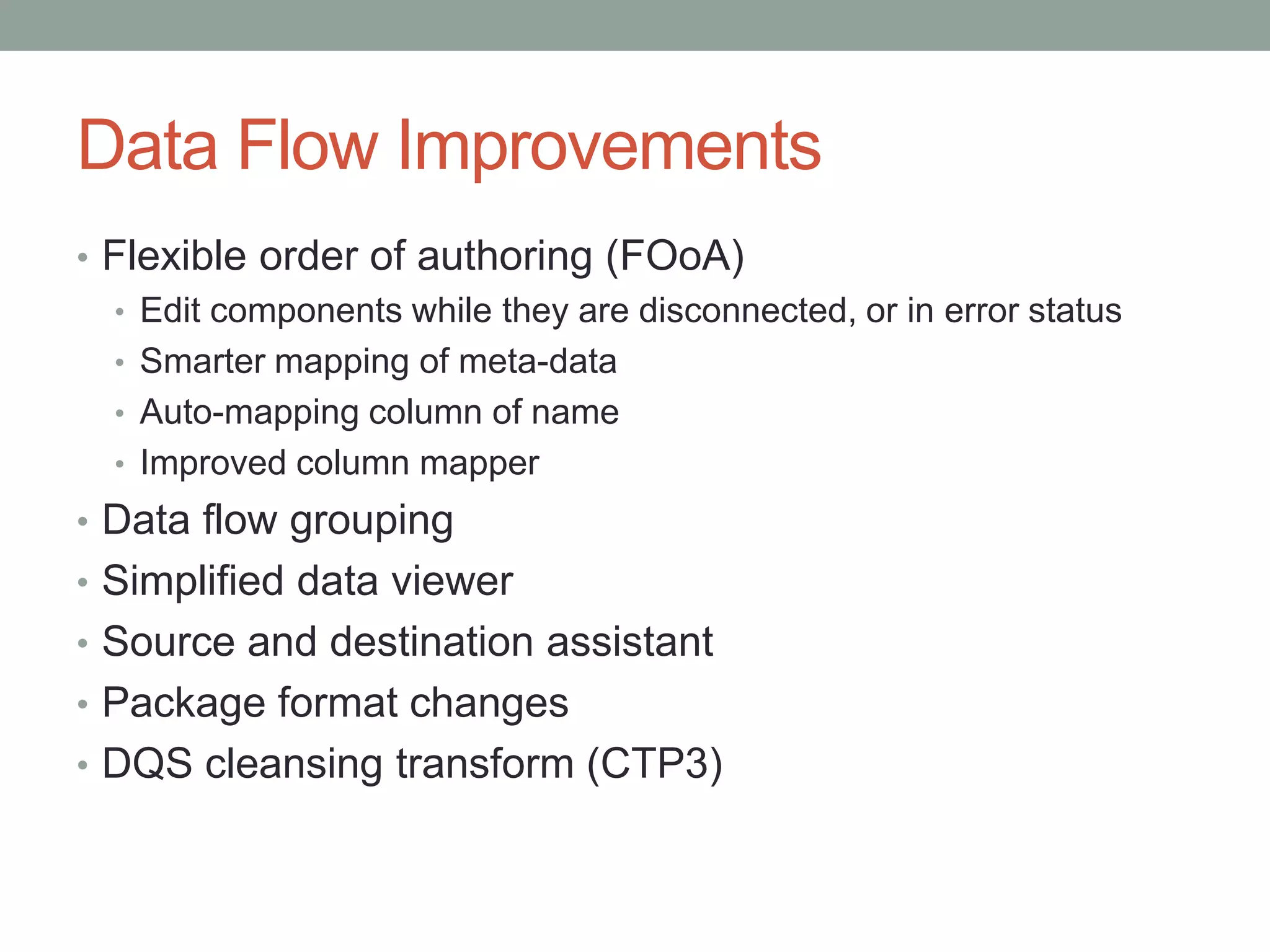Data Flow ImprovementsFlexible order of authoring (FOoA)Edit components while they are disconnected, or in error statusSmarter mapping of meta-dataAuto-mapping column of nameImproved column mapperData flow groupingSimplified data viewerSource and destination assistantPackage format changesDQS cleansing transform (CTP3)