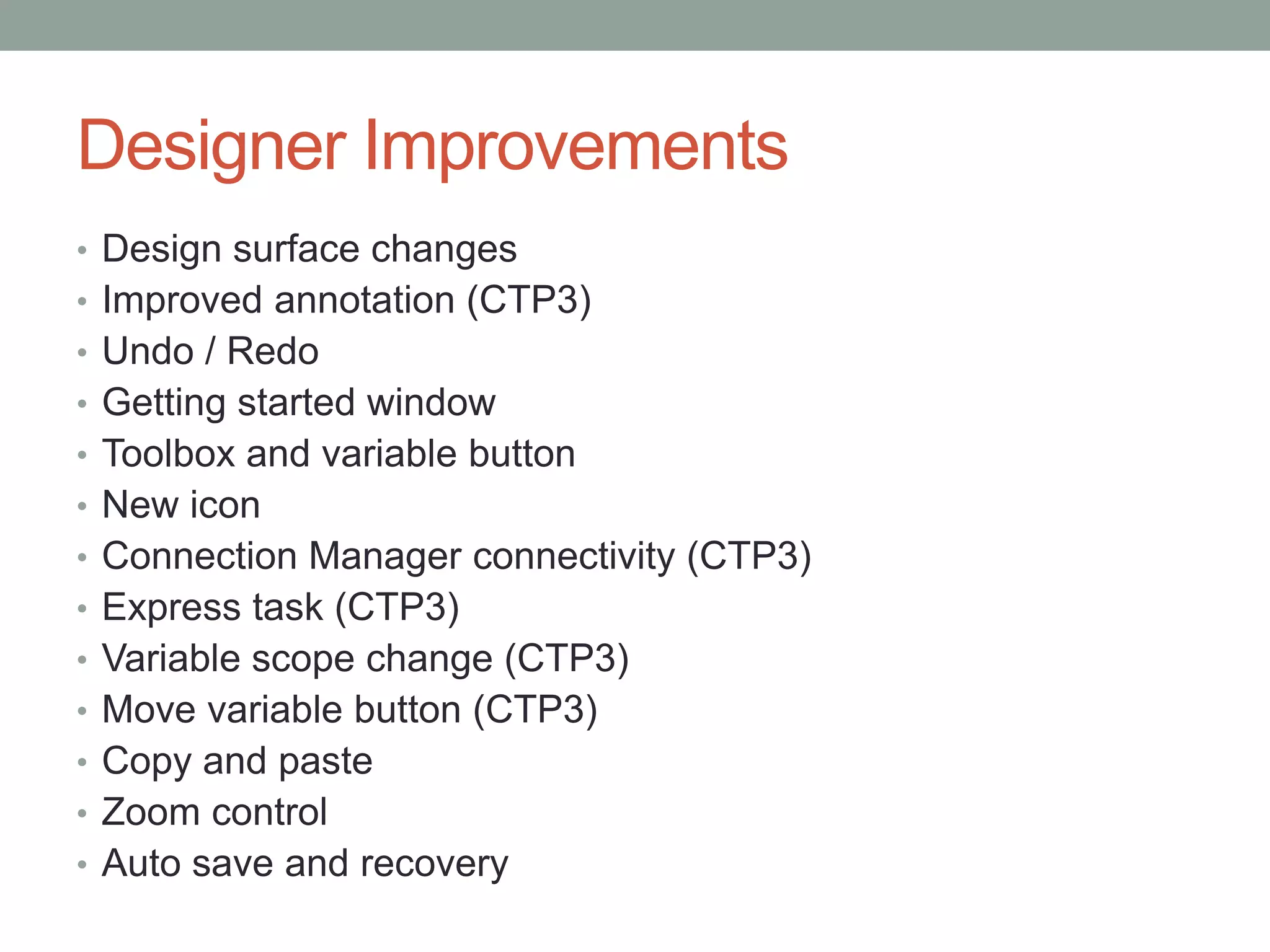 Designer ImprovementsDesign surface changesImproved annotation (CTP3)Undo / RedoGetting started windowToolbox and variable buttonNew iconConnection Manager connectivity (CTP3)Express task (CTP3)Variable scope change (CTP3)Move variable button (CTP3)Copy and pasteZoom controlAuto save and recovery