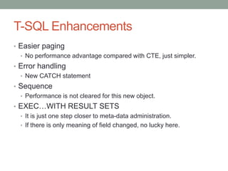 T-SQL EnhancementsEasier pagingNo performance advantage compared with CTE, just simpler.Error handlingNew CATCH statementSequencePerformance is not cleared for this new object.EXEC…WITH RESULT SETSIt is just one step closer to meta-data administration.If there is only meaning of field changed, no lucky here.