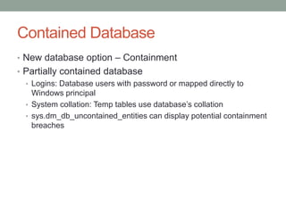 Contained DatabaseNew database option – ContainmentPartially contained databaseLogins: Database users with password or mapped directly to Windows principalSystem collation: Temp tables use database’s collationsys.dm_db_uncontained_entities can display potential containment breaches