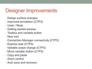 Designer ImprovementsDesign surface changesImproved annotation (CTP3)Undo / RedoGetting started windowToolbox and variable buttonNew iconConnection Manager connectivity (CTP3)Express task (CTP3)Variable scope change (CTP3)Move variable button (CTP3)Copy and pasteZoom controlAuto save and recovery