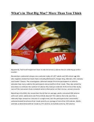 What’s in That Big Mac? More Than You Think
Apparently, fast-food frequenters have no idea how many calories they’re ordering up at the
counter.
Researchers conducted a large cross-sectional study of 1,877 adults and 330 school-age kids
who regularly visited fast-food chains including McDonald’s, Burger King, Wendy’s, KFC, Subway
and Dunkin’ Donuts. The investigators collected receipts from the participants in order to
calculate how many calories the participants consumed from their meals. They also asked the
volunteers to estimate the number of calories they had just ordered. At the time of the study,
none of the restaurant chains included calorie information on their menus, as many now do.
Reporting in the BMJ, the researchers found that on average, adults consumed 836 calories
with each order, adolescents ate 756 and kids downed 733 calories. Not only was that a
relatively large amount to consume in a single meal, but the participants also consistently
underestimated how dense their meals were by an average of more than 100 calories. Adults
and kids underestimated their meals by 175 calories, and adolescents by 259 calories.
 