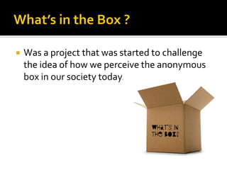    Was a project that was started to challenge
    the idea of how we perceive the anonymous
    box in our society today.



                                  What’s in
                                  the Box?
 
