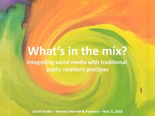 Sarah Findle
Nov. 5, 2010
What’s in the mix?
Integrating social media with traditional
public relations practices
Sarah Findle – Howard Merrell & Partners – Nov. 5, 2010
 