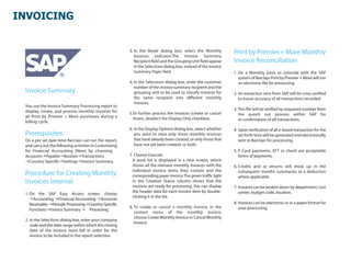 INVOICING


                                                         3. In the Mode dialog box, select the Monthly
                                                            Invoices indicator.The Invoice Summary
                                                                                                                   Print by Premier + More Monthly
                                                            Recipient eld and the Grouping Unit eld appear         Invoice Reconciliation
                                                            in the Selections dialog box, instead of the Invoice
                                                            Summary Payer eld.                                     1. On a Monthly basis to coincide with the SAP
                                                                                                                      system of Barclays Print by Premier + More will run
                                                         4. In the Selections dialog box, enter the customer          an electronic le for processing.
                                                            number of the invoice summary recipient and the
 Invoice Summary                                            grouping unit to be used to classify invoices for      2. An extraction sent from SAP will be cross veri ed
                                                            the same recipient into di erent monthly                  to insure accuracy of all transactions recorded
                                                            invoices.
 You use the Invoice Summary Processing report to
 display, create, and process monthly invoices for                                                                 3. This le will be veri ed by sequence number from
                                                         5.To further process the invoices (create or cancel          the punch out process within SAP for
 all Print by Premier + More purchases during a            them), deselect the Display Only checkbox.
 billing cycle.                                                                                                       re-con rmation of all transactions.

                                                         6. In the Display Options dialog box, select whether      4. Upon veri cation of all e-based transaction for the
 Prerequisites                                              you want to view only those monthly invoices              set forth time will be generated and electronically
 On a pre set date-time Barclays can run the report,        that have already been created, or only those that        sent to Barclays for processing.
 and carry out the following activities in Customizing      have not yet been created, or both.
 for Financial Accounting (New) by choosing                                                                       5. P Card payments, EFT or check are acceptable
 AccountsPayableBusinesTransactions                   7. Choose Execute.                                           forms of payments.
 Country-Speci cSettingsInvoice Summary.                A work list is displayed in a new screen, which
                                                           shows all the relevant monthly invoices with the        6. Credits and or returns will show up in the
                                                           individual invoice items they contain and the
 Procedure for Creating Monthly                            corresponding payer invoice.The green tra c light
                                                                                                                      subsequent months summaries as a deduction
                                                                                                                      where applicable.
 Invoices Internal                                         in the Creation Status column shows that the
                                                           invoices are ready for processing. You can display      7. Invoices can be broken down by department, cost
                                                           the header data for each invoice item by double-           center, budget code, location.
 1. On the SAP Easy Access screen, choose
                                                           clicking it in the list.
    Accounting Financial Accounting Accounts
    Receivable Periodic ProcessingCountry-Speci c                                                                8. Invoices can be electronic or in a paper format for
                                                         8. To create or cancel a monthly invoice, in the             ease processing.
    FunctionsInvoice Summary  Processing.
                                                            context menu of the monthly invoice,
                                                            choose Create Monthly Invoice or Cancel Monthly
 2. In the Selections dialog box, enter your company
                                                            Invoice.
    code and the date range within which the closing
    date of the invoice must fall in order for the
    invoice to be included in the report selection.
 