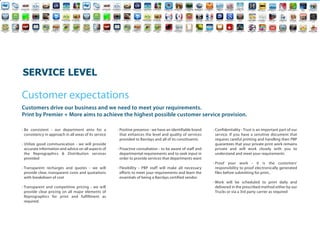 SERVICELEVEL

Customer expectations
Customers drive our business and we need to meet your requirements.
Print by Premier + More aims to achieve the highest possible customer service provision.

• Be consistent - our department aims for a             • Positive presence - we have an identifiable brand   • Confidentiality - Trust is an important part of our
  consistency in approach in all areas of its service     that enhances the level and quality of services       service. If you have a sensitive document that
                                                          provided to Barclays and all of its constituents.     requires careful printing and handling then PBP
• Utilize good communication - we will provide                                                                  guarantees that your private print work remains
  accurate information and advice on all aspects of     • Proactive consultation - to be aware of staff and     private and will work closely with you to
  the Reprographics & Distribution services               departmental requirements and to seek input in        understand and meet your requirements
  provided                                                order to provide services that departments want
                                                                                                              • Proof your work - it is the customers'
• Transparent recharges and quotes - we will            • Flexibility - PBP staff will make all necessary       responsibility to proof electronically generated
  provide clear, transparent costs and quotations         efforts to meet your requirements and learn the       files before submitting for print..
  with breakdown of cost                                  essentials of being a Barclays certified vendor
                                                                                                              • Work will be scheduled to print daily and
• Transparent and competitive pricing - we will                                                                 delivered in the prescribed method either by our
  provide clear pricing on all major elements of                                                                Trucks or via a 3rd party carrier as required
  Reprographics for print and fulfillment as
  required.
 