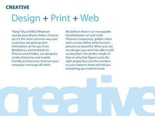 CREATIVE

  Design + Print + Web
  *Beep* Buzz DING! Whatever              We believe there is an inescapable
  sounds your phone makes, chances        bond between art and math.
  are it’s the most common way your       Fibonacci sequences, golden ratios
  customers are getting their             and s curves define what humans
  information on the go. From             perceive as beautiful. When you see
  Blackberrys and Androids to             our designs you won’t be able to tell
  iPhones and Kindles, our designers      us why that's the perfect shade of
  create interactive and mobile           blue or why that figure is just the
  friendly architectures that turn your   right proportion, but the numbers
  company’s message off silent.           on your balance sheet will tell you
                                          everything you need to know.
 