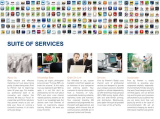 SUITE  OF  SERVICES




About Us                                Knowledge Base                        Order On-Line                         Services                               Sustainable
Great creative and effective            A great, yet cryptic, philosopher     Our effortless to use, custom         Print by Premier’s Global cross        Print by Premier is totally
marketing isn’t just about being        king once said: "To know PDF is to    branded e-storefront appears as       channel suite of professional          committed to providing your
pretty, it’s about being smart. Print   know the universe." Is this really    an extension of your companies        services are designed to provide       corporation simplistic, responsible,
by Premier had its beginnings           true, you expectantly ask? Well no,   own ordering system. Your             your company solutions. Bundled        environmentally friendly solutions
some 30 years ago. This enables         sadly it is not! But don’t be         customers & internal clients select   together or utilized independently,    that work. Smart designs using FSC
our professional team to be             disheartened, for the truth about     from a hierarchy of fully-            we offer directmail, email, personal   certified papers, corn oil derived
innovative and creative free            PDF’s and other cross channel         customizable marketing collateral,    URL’s, SMS texting; digital, offset,   inks and the green print processes
thinkers. We keep our “focus” on        related questions answers can be      stationery, forms and inventory.      web and wide-format printing,          will promote to your audience that
crystal clear and efficient solutions   found in our knowledge base. Our      Your corporate branding (ID)          and distribution. Warehousing,         you are doing more than just
that provide results so you can         abilities stem from lifetimes of      standards are all programmed into     picks-packs-kitting are all provided   paying lip service to the cause of
keep your focus on running a            hands on experiences, always          the system with approved text and     in our state-of-the-art facility.      environmentalism. We are all
successful business. It all starts      learning. Afterall, the more you      messages, which ensures that all                                             committed to keeping our world a
with great design.                      know, the better.                     communications 24/7/365 are in                                               little cleaner, healthier and greener.
                                                                              approved context and formats.
 