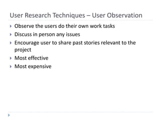 User Research Techniques – User Observation
 Observe the users do their own work tasks
 Discuss in person any issues
 Encourage user to share past stories relevant to the
project
 Most effective
 Most expensive
 