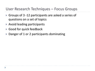 User Research Techniques – Focus Groups
 Groups of 3 -12 participants are asked a series of
questions on a set of topics
 Avoid leading participants
 Good for quick feedback
 Danger of 1 or 2 participants dominating
 