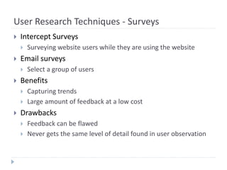 User Research Techniques - Surveys
 Intercept Surveys
 Surveying website users while they are using the website
 Email surveys
 Select a group of users
 Benefits
 Capturing trends
 Large amount of feedback at a low cost
 Drawbacks
 Feedback can be flawed
 Never gets the same level of detail found in user observation
 