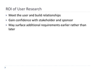 ROI of User Research
 Meet the user and build relationships
 Gain confidence with stakeholder and sponsor
 May surface additional requirements earlier rather than
later
 