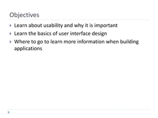 Objectives
 Learn about usability and why it is important
 Learn the basics of user interface design
 Where to go to learn more information when building
applications
 