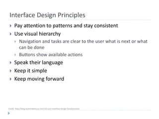 Credit: http://blog.teamtreehouse.com/10-user-interface-design-fundamentals
Interface Design Principles
 Pay attention to patterns and stay consistent
 Use visual hierarchy
 Navigation and tasks are clear to the user what is next or what
can be done
 Buttons show available actions
 Speak their language
 Keep it simple
 Keep moving forward
 