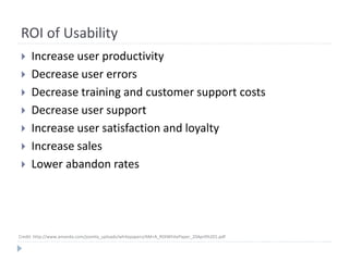ROI of Usability
 Increase user productivity
 Decrease user errors
 Decrease training and customer support costs
 Decrease user support
 Increase user satisfaction and loyalty
 Increase sales
 Lower abandon rates
Credit: http://www.amanda.com/joomla_uploads/whitepapers/AM+A_ROIWhitePaper_20Apr0%201.pdf
 