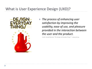 What is User Experience Design (UXD)?
 The process of enhancing user
satisfaction by improving the
usability, ease of use, and pleasure
provided in the interaction between
the user and the product.
Credit: Donald Norman “The Design of Everyday Things” ”, www.jnd.org
 