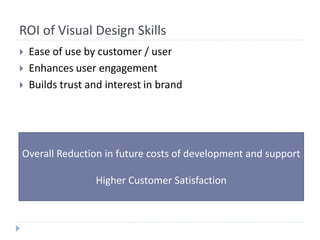 ROI of Visual Design Skills
 Ease of use by customer / user
 Enhances user engagement
 Builds trust and interest in brand
Overall Reduction in future costs of development and support
Higher Customer Satisfaction
 