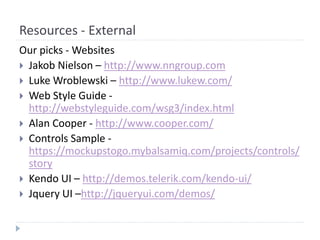 Resources - External
Our picks - Websites
 Jakob Nielson – http://www.nngroup.com
 Luke Wroblewski – http://www.lukew.com/
 Web Style Guide -
http://webstyleguide.com/wsg3/index.html
 Alan Cooper - http://www.cooper.com/
 Controls Sample -
https://mockupstogo.mybalsamiq.com/projects/controls/
story
 Kendo UI – http://demos.telerik.com/kendo-ui/
 Jquery UI –http://jqueryui.com/demos/
 