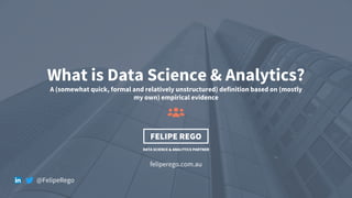 1
What is Data Science & Analytics?
A (somewhat quick, formal and relatively unstructured) definition based on (mostly
my own) empirical evidence
feliperego.com.au
DATA SCIENCE & ANALYTICS PARTNER
FELIPE REGO
@FelipeRego
 