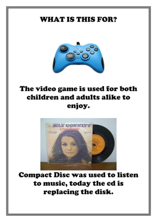 WHAT IS THIS FOR?

The video game is used for both
children and adults alike to
enjoy.

Compact Disc was used to listen
to music, today the cd is
replacing the disk.

 