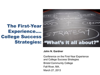 The First-Year
  Experience….
College Success
     Strategies: “What’s it all about?”
                John N. Gardner

                Conference on the First-Year Experience
                and College Success Strategies
                Bristol Community College
                Fall River, MA.
                March 27, 2013
 