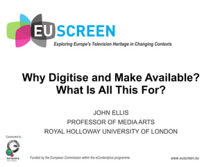 Exploring Europe's Television Heritage in Changing Contexts
Connected to:
Funded by the European Commission within the eContentplus programme www.euscreen.eu
'Why Digitise and Make
Available? What Is All This
For?'
Why Digitise and Make Available?
What Is All This For?
JOHN ELLIS
PROFESSOR OF MEDIA ARTS
ROYAL HOLLOWAY UNIVERSITY OF LONDON
 