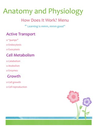 Anatomy and Physiology
                How Does It Work? Menu
                 “ Learning is mmm, mmm good”

Active Transport
o “pumps”
o Endocytosis
o Exocytosis

Cell Metabolism
o Catabolism
o Anabolism
o Enzymes

 Growth
o Cell growth
o Cell reproduction
 
