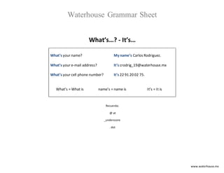 www.waterhouse.mx
Waterhouse Grammar Sheet
What’s…? - It’s…
What’s your name?
What’s your e-mail address?
What’s your cell phone number?
My name’s Carlos Rodriguez.
It’s crodrig_19@waterhouse.mx
It’s 22 91 20 02 75.
What’s = What is name’s = name is It’s = It is
Recuerda:
@ at
_underscore
. dot
 