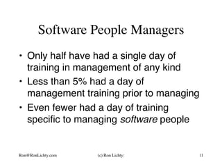 Software People Managers
•  Only half have had a single day of
training in management of any kind
•  Less than 5% had a day of
management training prior to managing
•  Even fewer had a day of training
speciﬁc to managing software people
Ron@RonLichty.com (c) Ron Lichty: 11
 