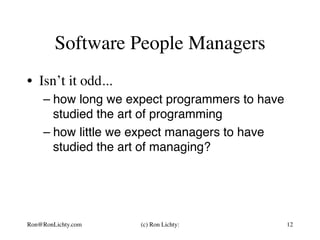 Software People Managers
•  Isn’t it odd...
– how long we expect programmers to have
studied the art of programming
– how little we expect managers to have
studied the art of managing?
Ron@RonLichty.com (c) Ron Lichty: 12
 