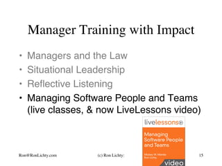 Manager Training with Impact
•  Managers and the Law
•  Situational Leadership
•  Reﬂective Listening
•  Managing Software People and Teams 
(live classes, & now LiveLessons video)
Ron@RonLichty.com (c) Ron Lichty: 15
 