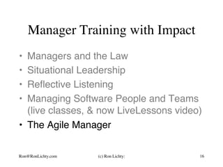 Manager Training with Impact
•  Managers and the Law
•  Situational Leadership
•  Reﬂective Listening
•  Managing Software People and Teams 
(live classes, & now LiveLessons video)
•  The Agile Manager
Ron@RonLichty.com (c) Ron Lichty: 16
 