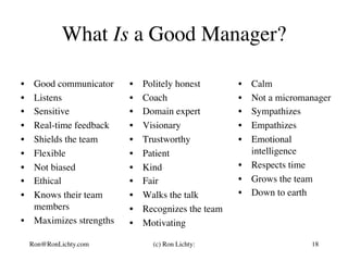 What Is a Good Manager?
•  Good communicator
•  Listens
•  Sensitive
•  Real-time feedback
•  Shields the team
•  Flexible
•  Not biased
•  Ethical
•  Knows their team
members
•  Maximizes strengths
•  Politely honest
•  Coach
•  Domain expert
•  Visionary
•  Trustworthy
•  Patient
•  Kind
•  Fair
•  Walks the talk
•  Recognizes the team
•  Motivating
•  Calm
•  Not a micromanager
•  Sympathizes
•  Empathizes
•  Emotional
intelligence
•  Respects time
•  Grows the team
•  Down to earth
Ron@RonLichty.com (c) Ron Lichty: 18
 