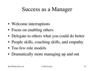 Success as a Manager
•  Welcome interruptions
•  Focus on enabling others
•  Delegate to others what you could do better
•  People skills, coaching skills, and empathy
•  Too few role models
•  Dramatically more managing up and out
Ron@RonLichty.com (c) Ron Lichty: 23
 
