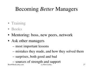 Becoming Better Managers
•  Training
•  Books
•  Mentoring: boss, new peers, network
•  Ask other managers
–  most important lessons
–  mistakes they made, and how they solved them
–  surprises, both good and bad
–  sources of strength and support
Ron@RonLichty.com (c) Ron Lichty: 27
 