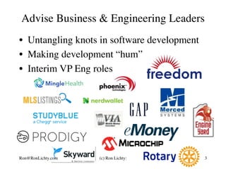 •  Untangling knots in software development
•  Making development “hum”
•  Interim VP Eng roles
Advise Business & Engineering Leaders
3Ron@RonLichty.com (c) Ron Lichty:
 
