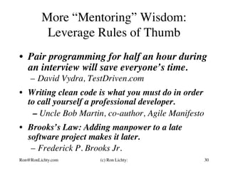 More “Mentoring” Wisdom:
Leverage Rules of Thumb
•  Pair programming for half an hour during
an interview will save everyone’s time.
–  David Vydra, TestDriven.com
•  Writing clean code is what you must do in order
to call yourself a professional developer.
– Uncle Bob Martin, co-author, Agile Manifesto
•  Brooks’s Law: Adding manpower to a late
software project makes it later.
–  Frederick P. Brooks Jr.
Ron@RonLichty.com (c) Ron Lichty: 30
 