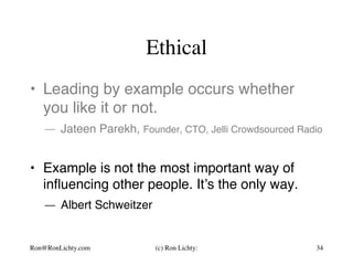 Ethical
•  Leading by example occurs whether
you like it or not.
— Jateen Parekh, Founder, CTO, Jelli Crowdsourced Radio
•  Example is not the most important way of
inﬂuencing other people. It’s the only way.
— Albert Schweitzer
Ron@RonLichty.com (c) Ron Lichty: 34
 