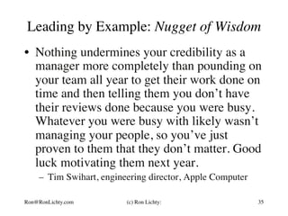 Leading by Example: Nugget of Wisdom
•  Nothing undermines your credibility as a
manager more completely than pounding on
your team all year to get their work done on
time and then telling them you don’t have
their reviews done because you were busy.
Whatever you were busy with likely wasn’t
managing your people, so you’ve just
proven to them that they don’t matter. Good
luck motivating them next year.
–  Tim Swihart, engineering director, Apple Computer
Ron@RonLichty.com (c) Ron Lichty: 35
 