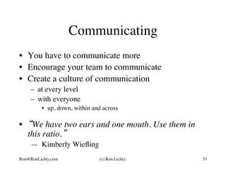 Communicating
•  You have to communicate more
•  Encourage your team to communicate
•  Create a culture of communication
–  at every level
–  with everyone
•  up, down, within and across
•  “We have two ears and one mouth. Use them in
this ratio.”
— Kimberly Wieﬂing
Ron@RonLichty.com (c) Ron Lichty: 37
 