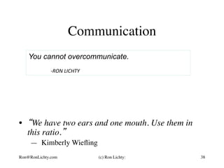 Communication
38
You cannot overcommunicate.
	
	-RON	LICHTY	
(c) Ron Lichty:Ron@RonLichty.com
•  “We have two ears and one mouth. Use them in
this ratio.”
— Kimberly Wieﬂing
 