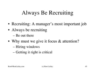 Always Be Recruiting
•  Recruiting: A manager’s most important job
•  Always be recruiting
–  Be out there
•  Why must we give it focus & attention?
–  Hiring windows
–  Getting it right is critical
Ron@RonLichty.com (c) Ron Lichty: 45
 