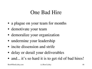 One Bad Hire
•  a plague on your team for months
•  demotivate your team
•  demoralize your organization
•  undermine your leadership
•  incite dissension and strife
•  delay or derail your deliverables
•  and... it’s so hard it is to get rid of bad hires!
Ron@RonLichty.com (c) Ron Lichty: 46
 