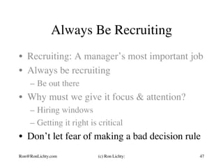 Always Be Recruiting
•  Recruiting: A manager’s most important job
•  Always be recruiting
–  Be out there
•  Why must we give it focus & attention?
–  Hiring windows
–  Getting it right is critical
•  Don’t let fear of making a bad decision rule
Ron@RonLichty.com (c) Ron Lichty: 47
 