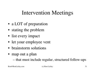 Intervention Meetings
•  a LOT of preparation
•  stating the problem
•  list every impact
•  let your employee vent
•  brainstorm solutions
•  map out a plan
–  that must include regular, structured follow-ups
Ron@RonLichty.com (c) Ron Lichty: 51
 