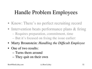 Handle Problem Employees
•  Know: There’s no perfect recruiting record
•  Intervention beats performance plans & ﬁring
–  Requires preparation, commitment, time
–  But it’s focused on ﬁxing the issue earlier:
•  Marty Brounstein: Handling the Difﬁcult Employee
•  One of two results:
–  Turns them around
–  They quit on their own
Ron@RonLichty.com (c) Ron Lichty: 52
 